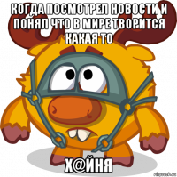 когда посмотрел новости и понял что в мире творится какая то х@йня