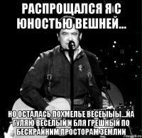 распрощался я с юностью вешней... но осталась похмелье весеыыы...йа гуляю веселый и бля грешный по бескрайним просторам землии