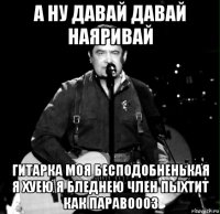 а ну давай давай наяривай гитарка моя бесподобненькая я хуею я бледнею член пыхтит как паравоооз