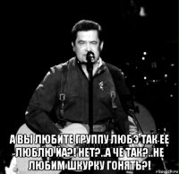  а вы любите группу любэ так ее люблю йа?! нет?..а че так?..не любим шкурку гонять?!