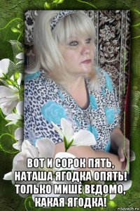  вот и сорок пять, наташа ягодка опять! только мише ведомо, какая ягодка!
