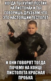 когда ты купил пестик на пистонах и ты говоришь друзьям что это настоящий пестолет и они говорят тогда почему на конце пистолета красная пробка
