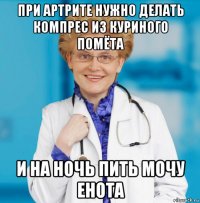 при артрите нужно делать компрес из куриного помёта и на ночь пить мочу енота