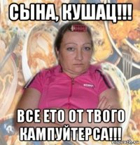 сына, кушац!!! все ето от твого кампуйтерса!!!