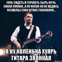 хуль сидеть и горевать зырь ночь какая лунная...а ну налей-ка не жедись похмелье сука штука тонкаяяяя... а ну коленька хуярь гитара звонкая