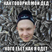 как говорил мой дед кого ебёт как я одет