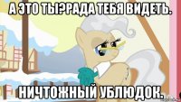 а это ты?рада тебя видеть. ничтожный ублюдок.
