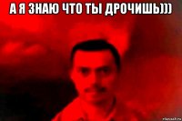 а я знаю что ты дрочишь))) 