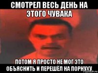 смотрел весь день на этого чувака потом я просто не мог это объяснить и перешёл на порнуху