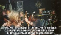  либераст не слушает метал либераст попсовый слушает калл либераст любит попсу попой велять как собака научил либераст шиксу.