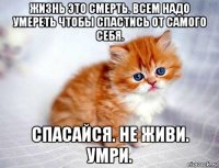 жизнь это смерть. всем надо умереть чтобы спастись от самого себя. спасайся. не живи. умри.
