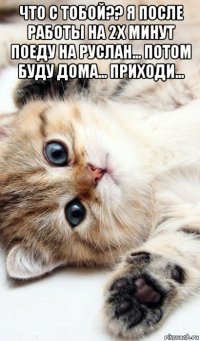 что с тобой?? я после работы на 2х минут поеду на руслан... потом буду дома... приходи... 