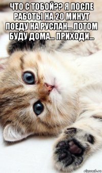 что с тобой?? я после работы на 20 минут поеду на руслан... потом буду дома... приходи... 