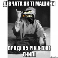 дівчата як ті машини вроді 95 рік а вже гнилі