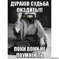 дураків судьба пиздить!!! поки вони не поумніють
