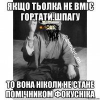 якщо тьолка не вміє гортати шпагу то вона ніколи не стане помічником фокусніка