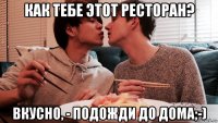 как тебе этот ресторан? вкусно, - подожди до дома;-)