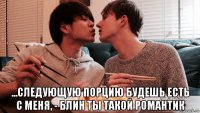  ...следующую порцию будешь есть с меня, - блин ты такой романтик