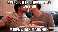 а сейсяс я типя посвясю в самураи мой белый мальчик