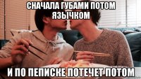 сначала губами потом язычком и по пеписке потечет потом