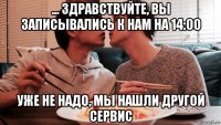 ... здравствуйте, вы записывались к нам на 14:00 уже не надо, мы нашли другой сервис