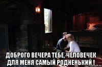  доброго вечера тебе, человечек для меня самый родненький !