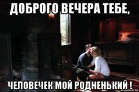 доброго вечера тебе, человечек мой родненький !