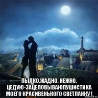  пылко,жадно, нежно, цедую-зацеловываюпушистика моего красивенького светланку !