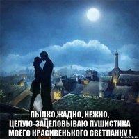  пылко,жадно, нежно, целую-зацеловываю пушистика моего красивенького светланку !