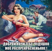  доброй ночи тебе, чудушко моё распрекрасненькое !