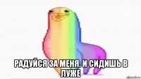  радуйся за меня. и сидишь в луже