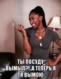  ты посуду вымыл?!..а теперь я тя вымою