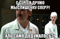 с сергея дружо мыслишечку спер?! аль само додумалось?!