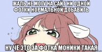 жаль не могу на сайт ни одной фотки нормальной добавить ну чё это за фотка моники такая