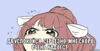  да успокойся. серьёзно. мне скоро очень надоест.