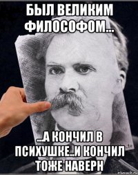 был великим философом... ...а кончил в психушке..и кончил тоже наверн