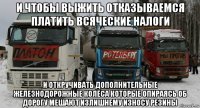 и чтобы выжить отказываемся платить всяческие налоги и откручивать дополнительные железнодорожные колёса которые опираясь об дорогу мешают излишнему износу резины