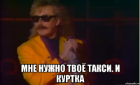  мне нужно твоё такси. и куртка