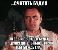 ...считать буду я первый выстрел будет предупредительный..второй тебе между глаз