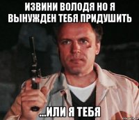 извини володя но я вынужден тебя придушить ...или я тебя
