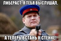 либераст, я тебя выслушал, а теперь встань к стенке!