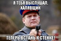 я тебя выслушал, халявщик теперь встань к стенке!