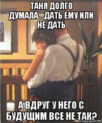 таня долго думала....дать ему или не дать а вдруг у него с будущим все не так?