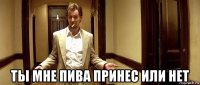  ты мне пива принес или нет