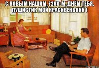 с новым нашим, 2280-м, днём тебя, пушистик мой красивенький ! 