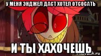 у меня энджел даст хотел отсосать и ты хахочешь