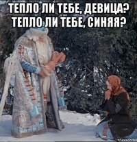 тепло ли тебе, девица? тепло ли тебе, синяя? 