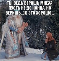 ты ведь веришь мне?? пусть не до конца, но веришь...))) это хорошо... 