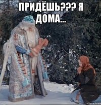 придёшь??? я дома... 