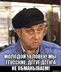  молодой человек! мы, ггусские, дггуг дггуга не обманываем!